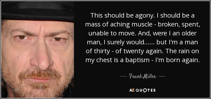 This should be agony. I should be a mass of aching muscle - broken, spent, unable to move. And, were I an older man, I surely would ... ... but I'm a man of thirty - of twenty again. The rain on my chest is a baptism - I'm born again. - Frank Miller