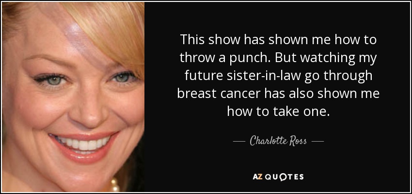 This show has shown me how to throw a punch. But watching my future sister-in-law go through breast cancer has also shown me how to take one. - Charlotte Ross