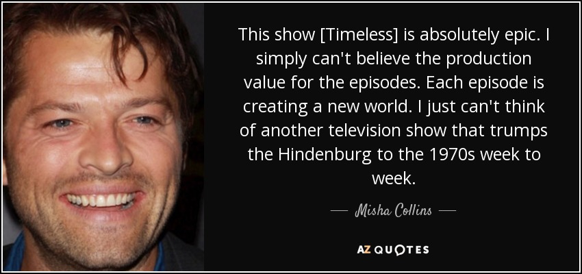 This show [Timeless] is absolutely epic. I simply can't believe the production value for the episodes. Each episode is creating a new world. I just can't think of another television show that trumps the Hindenburg to the 1970s week to week. - Misha Collins