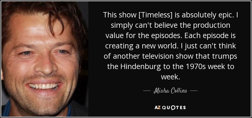 This show [Timeless] is absolutely epic. I simply can't believe the production value for the episodes. Each episode is creating a new world. I just can't think of another television show that trumps the Hindenburg to the 1970s week to week. - Misha Collins