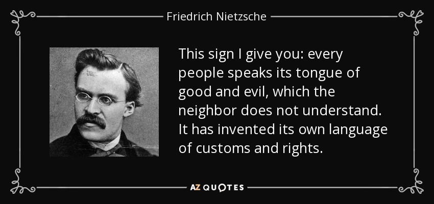 This sign I give you: every people speaks its tongue of good and evil, which the neighbor does not understand. It has invented its own language of customs and rights. - Friedrich Nietzsche