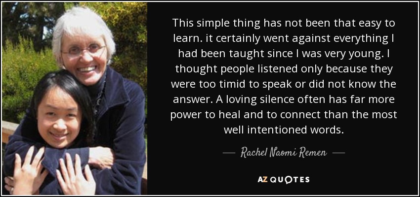 This simple thing has not been that easy to learn. it certainly went against everything I had been taught since I was very young. I thought people listened only because they were too timid to speak or did not know the answer. A loving silence often has far more power to heal and to connect than the most well intentioned words. - Rachel Naomi Remen