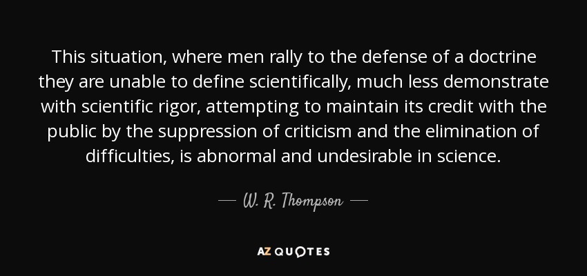 This situation, where men rally to the defense of a doctrine they are unable to define scientifically, much less demonstrate with scientific rigor, attempting to maintain its credit with the public by the suppression of criticism and the elimination of difficulties, is abnormal and undesirable in science. - W. R. Thompson