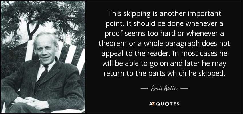 This skipping is another important point. It should be done whenever a proof seems too hard or whenever a theorem or a whole paragraph does not appeal to the reader. In most cases he will be able to go on and later he may return to the parts which he skipped. - Emil Artin