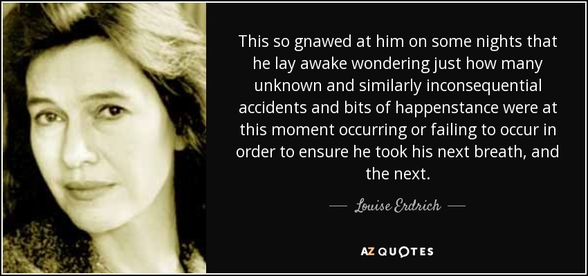 This so gnawed at him on some nights that he lay awake wondering just how many unknown and similarly inconsequential accidents and bits of happenstance were at this moment occurring or failing to occur in order to ensure he took his next breath, and the next. - Louise Erdrich