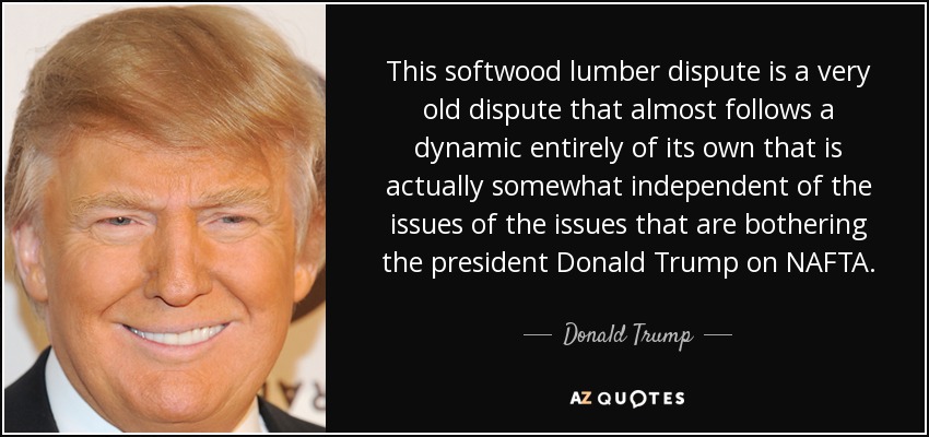 This softwood lumber dispute is a very old dispute that almost follows a dynamic entirely of its own that is actually somewhat independent of the issues of the issues that are bothering the president Donald Trump on NAFTA. - Donald Trump