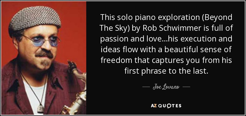 This solo piano exploration (Beyond The Sky) by Rob Schwimmer is full of passion and love...his execution and ideas flow with a beautiful sense of freedom that captures you from his first phrase to the last. - Joe Lovano
