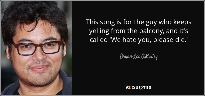 This song is for the guy who keeps yelling from the balcony, and it's called 'We hate you, please die.' - Bryan Lee O'Malley