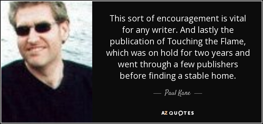 This sort of encouragement is vital for any writer. And lastly the publication of Touching the Flame, which was on hold for two years and went through a few publishers before finding a stable home. - Paul Kane