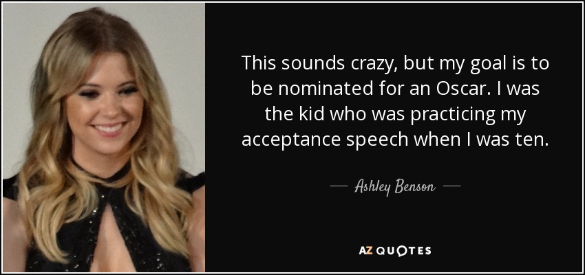 This sounds crazy, but my goal is to be nominated for an Oscar. I was the kid who was practicing my acceptance speech when I was ten. - Ashley Benson