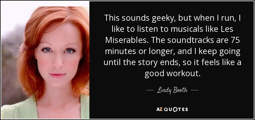 This sounds geeky, but when I run, I like to listen to musicals like Les Miserables. The soundtracks are 75 minutes or longer, and I keep going until the story ends, so it feels like a good workout. - Lindy Booth