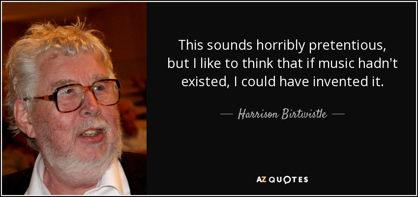This sounds horribly pretentious, but I like to think that if music hadn't existed, I could have invented it. - Harrison Birtwistle