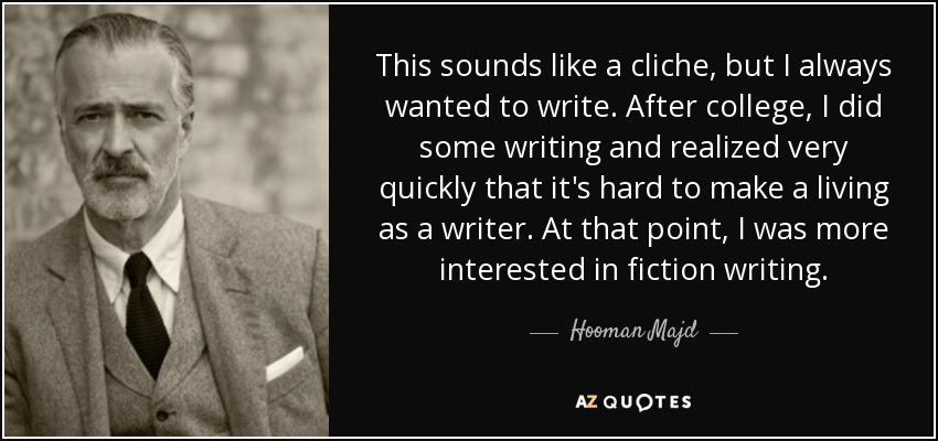 This sounds like a cliche, but I always wanted to write. After college, I did some writing and realized very quickly that it's hard to make a living as a writer. At that point, I was more interested in fiction writing. - Hooman Majd