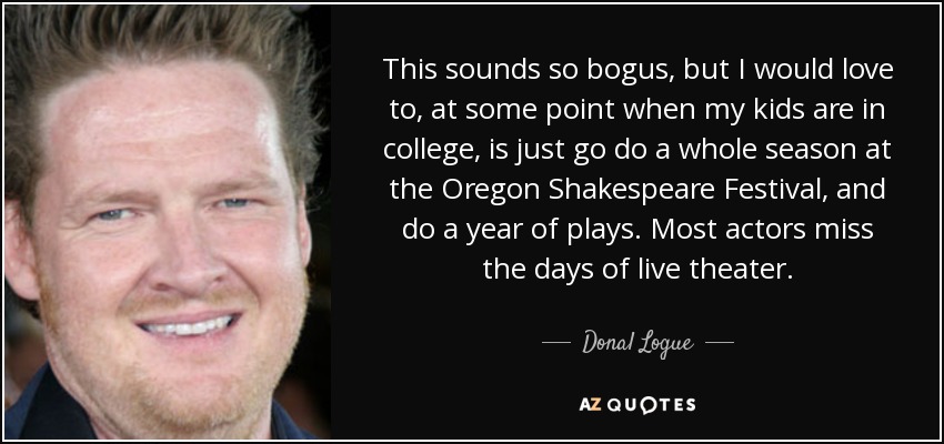 This sounds so bogus, but I would love to, at some point when my kids are in college, is just go do a whole season at the Oregon Shakespeare Festival, and do a year of plays. Most actors miss the days of live theater. - Donal Logue