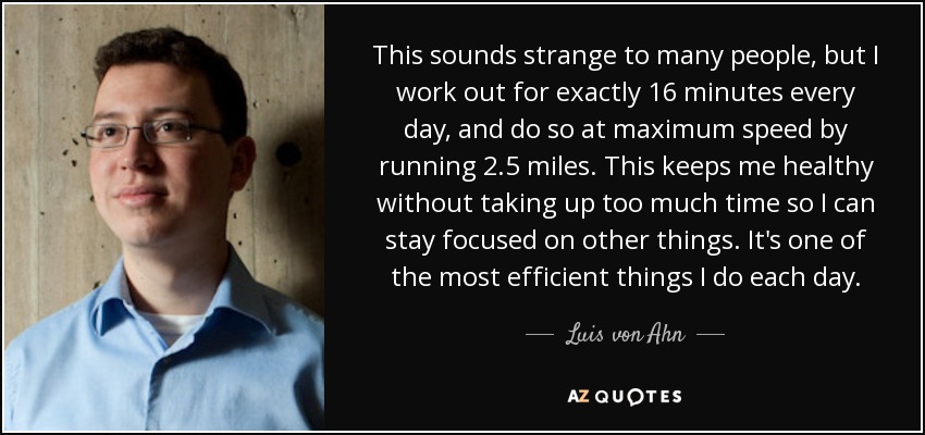 This sounds strange to many people, but I work out for exactly 16 minutes every day, and do so at maximum speed by running 2.5 miles. This keeps me healthy without taking up too much time so I can stay focused on other things. It's one of the most efficient things I do each day. - Luis von Ahn