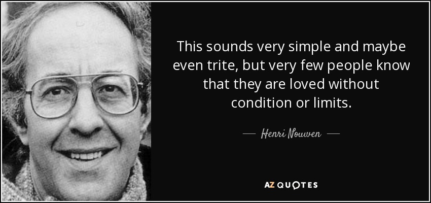 This sounds very simple and maybe even trite, but very few people know that they are loved without condition or limits. - Henri Nouwen
