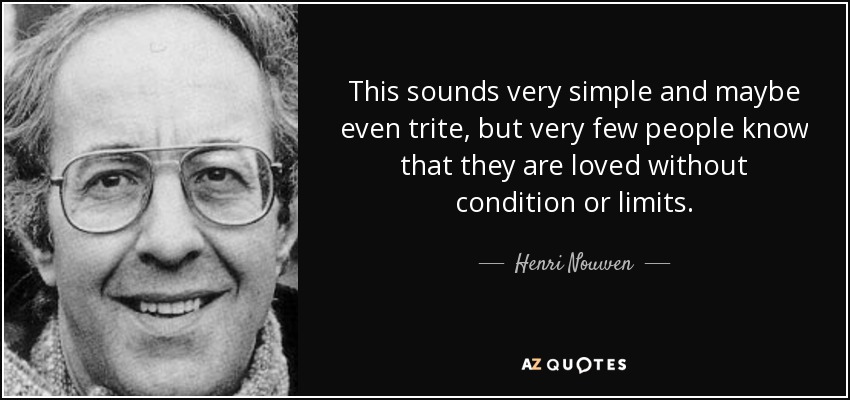 This sounds very simple and maybe even trite, but very few people know that they are loved without condition or limits. - Henri Nouwen