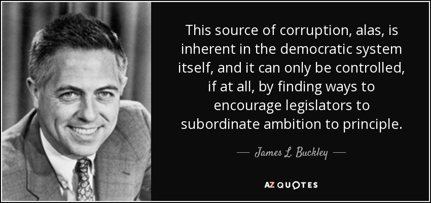 This source of corruption, alas, is inherent in the democratic system itself, and it can only be controlled, if at all, by finding ways to encourage legislators to subordinate ambition to principle. - James L. Buckley