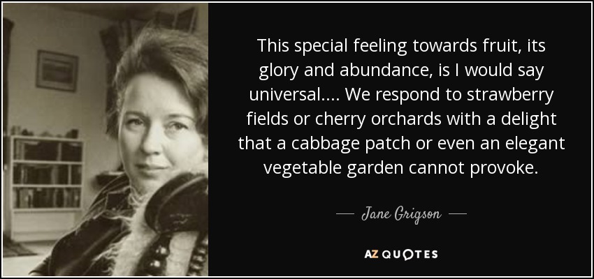 This special feeling towards fruit, its glory and abundance, is I would say universal.... We respond to strawberry fields or cherry orchards with a delight that a cabbage patch or even an elegant vegetable garden cannot provoke. - Jane Grigson