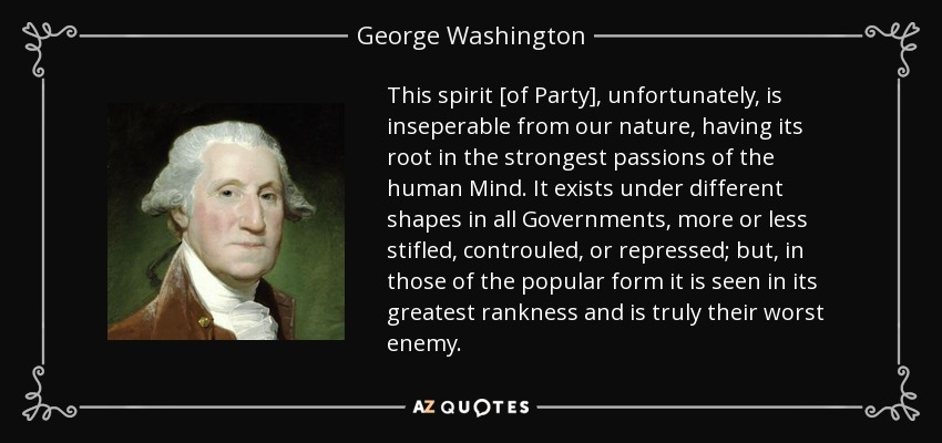 This spirit [of Party], unfortunately, is inseperable from our nature, having its root in the strongest passions of the human Mind. It exists under different shapes in all Governments, more or less stifled, controuled, or repressed; but, in those of the popular form it is seen in its greatest rankness and is truly their worst enemy. - George Washington