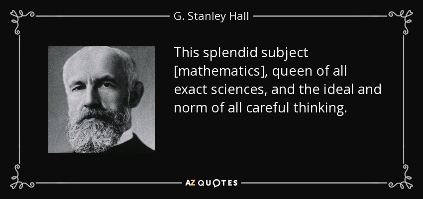 This splendid subject [mathematics], queen of all exact sciences, and the ideal and norm of all careful thinking. - G. Stanley Hall