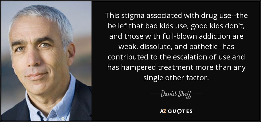 This stigma associated with drug use--the belief that bad kids use, good kids don't, and those with full-blown addiction are weak, dissolute, and pathetic--has contributed to the escalation of use and has hampered treatment more than any single other factor. - David Sheff