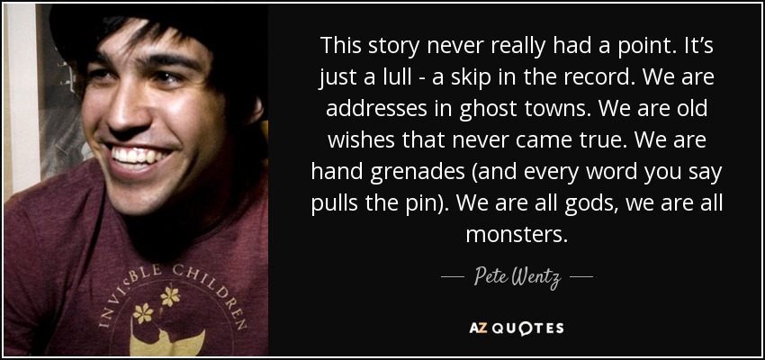 This story never really had a point. It’s just a lull - a skip in the record. We are addresses in ghost towns. We are old wishes that never came true. We are hand grenades (and every word you say pulls the pin). We are all gods, we are all monsters. - Pete Wentz