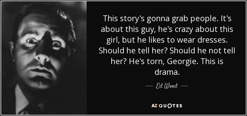 This story's gonna grab people. It's about this guy, he's crazy about this girl, but he likes to wear dresses. Should he tell her? Should he not tell her? He's torn, Georgie. This is drama. - Ed Wood