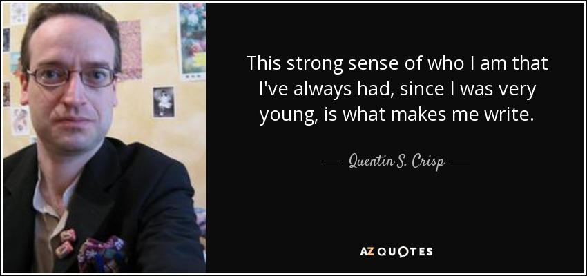 This strong sense of who I am that I've always had, since I was very young, is what makes me write. - Quentin S. Crisp