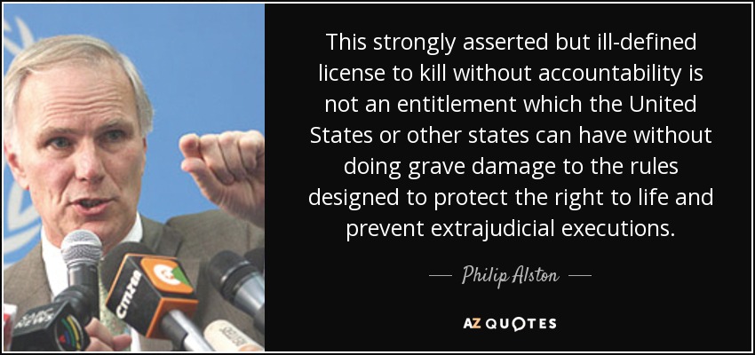 This strongly asserted but ill-defined license to kill without accountability is not an entitlement which the United States or other states can have without doing grave damage to the rules designed to protect the right to life and prevent extrajudicial executions. - Philip Alston
