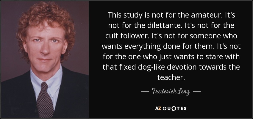 This study is not for the amateur. It's not for the dilettante. It's not for the cult follower. It's not for someone who wants everything done for them. It's not for the one who just wants to stare with that fixed dog-like devotion towards the teacher. - Frederick Lenz