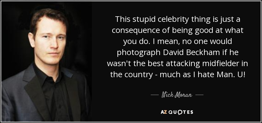This stupid celebrity thing is just a consequence of being good at what you do. I mean, no one would photograph David Beckham if he wasn't the best attacking midfielder in the country - much as I hate Man. U! - Nick Moran