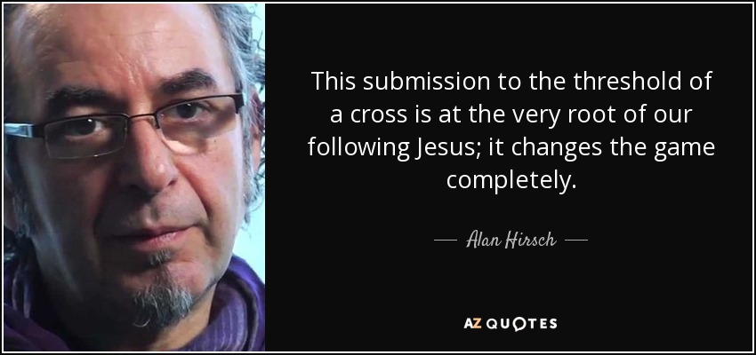This submission to the threshold of a cross is at the very root of our following Jesus; it changes the game completely. - Alan Hirsch