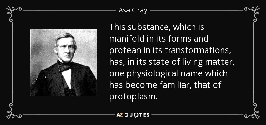 This substance, which is manifold in its forms and protean in its transformations, has, in its state of living matter, one physiological name which has become familiar, that of protoplasm. - Asa Gray
