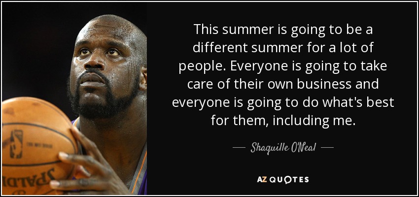 This summer is going to be a different summer for a lot of people. Everyone is going to take care of their own business and everyone is going to do what's best for them, including me. - Shaquille O'Neal