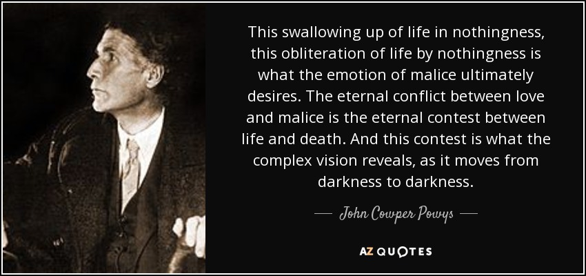 This swallowing up of life in nothingness, this obliteration of life by nothingness is what the emotion of malice ultimately desires. The eternal conflict between love and malice is the eternal contest between life and death. And this contest is what the complex vision reveals, as it moves from darkness to darkness. - John Cowper Powys