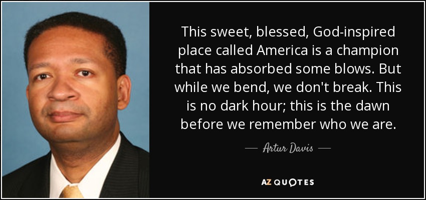 This sweet, blessed, God-inspired place called America is a champion that has absorbed some blows. But while we bend, we don't break. This is no dark hour; this is the dawn before we remember who we are. - Artur Davis