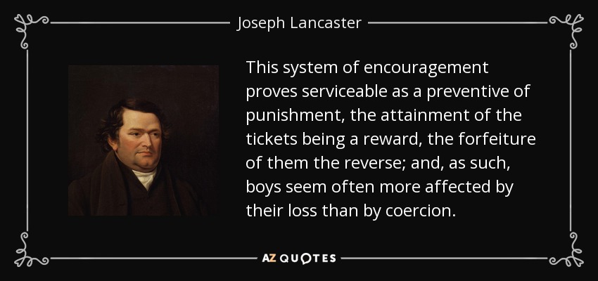 This system of encouragement proves serviceable as a preventive of punishment, the attainment of the tickets being a reward, the forfeiture of them the reverse; and, as such, boys seem often more affected by their loss than by coercion. - Joseph Lancaster