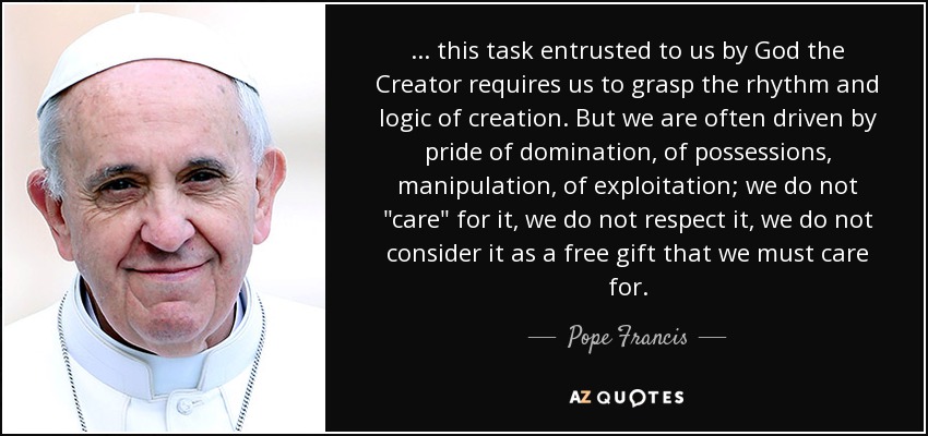 ... this task entrusted to us by God the Creator requires us to grasp the rhythm and logic of creation. But we are often driven by pride of domination, of possessions, manipulation, of exploitation; we do not 