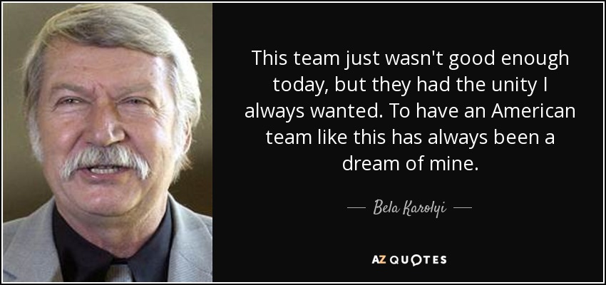 This team just wasn't good enough today, but they had the unity I always wanted. To have an American team like this has always been a dream of mine. - Bela Karolyi