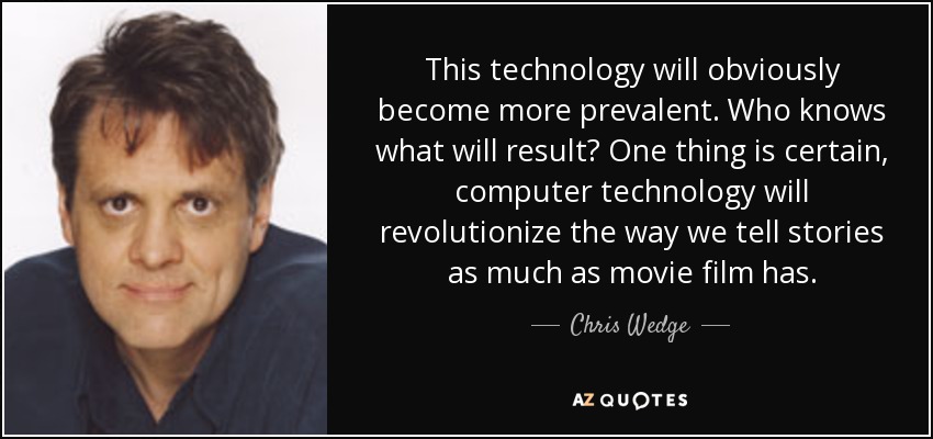 This technology will obviously become more prevalent. Who knows what will result? One thing is certain, computer technology will revolutionize the way we tell stories as much as movie film has. - Chris Wedge