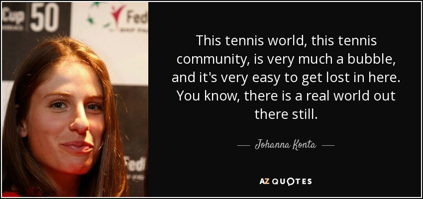 This tennis world, this tennis community, is very much a bubble, and it's very easy to get lost in here. You know, there is a real world out there still. - Johanna Konta