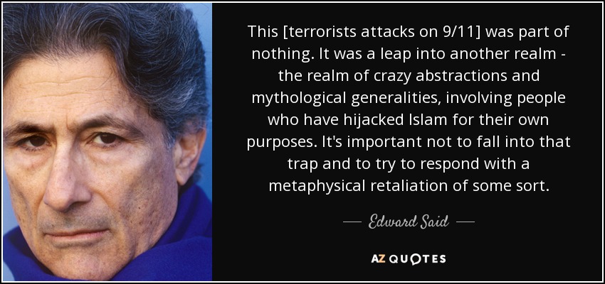 This [terrorists attacks on 9/11] was part of nothing. It was a leap into another realm - the realm of crazy abstractions and mythological generalities, involving people who have hijacked Islam for their own purposes. It's important not to fall into that trap and to try to respond with a metaphysical retaliation of some sort. - Edward Said