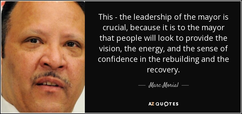 This - the leadership of the mayor is crucial, because it is to the mayor that people will look to provide the vision, the energy, and the sense of confidence in the rebuilding and the recovery. - Marc Morial