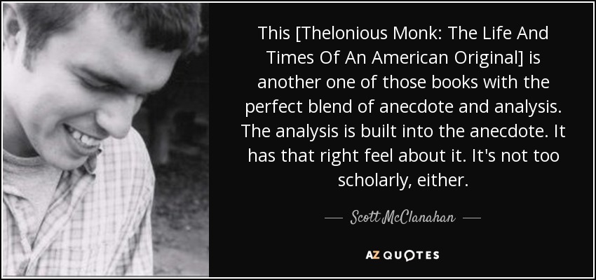 This [Thelonious Monk: The Life And Times Of An American Original] is another one of those books with the perfect blend of anecdote and analysis. The analysis is built into the anecdote. It has that right feel about it. It's not too scholarly, either. - Scott McClanahan
