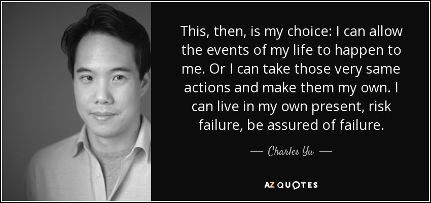 This, then, is my choice: I can allow the events of my life to happen to me. Or I can take those very same actions and make them my own. I can live in my own present, risk failure, be assured of failure. - Charles Yu