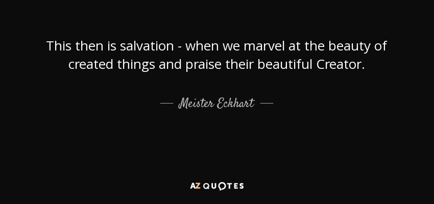This then is salvation - when we marvel at the beauty of created things and praise their beautiful Creator. - Meister Eckhart