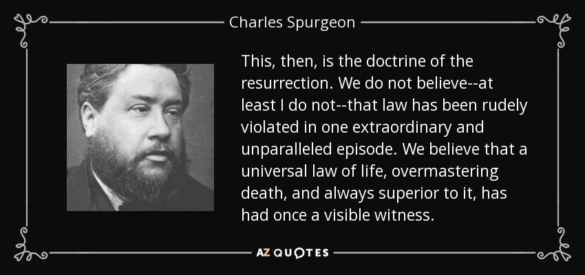 This, then, is the doctrine of the resurrection. We do not believe--at least I do not--that law has been rudely violated in one extraordinary and unparalleled episode. We believe that a universal law of life, overmastering death, and always superior to it, has had once a visible witness. - Charles Spurgeon