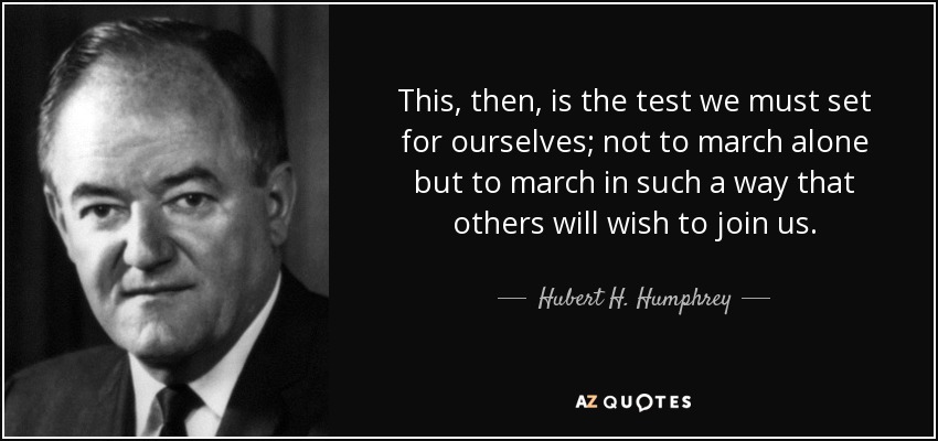 This, then, is the test we must set for ourselves; not to march alone but to march in such a way that others will wish to join us. - Hubert H. Humphrey