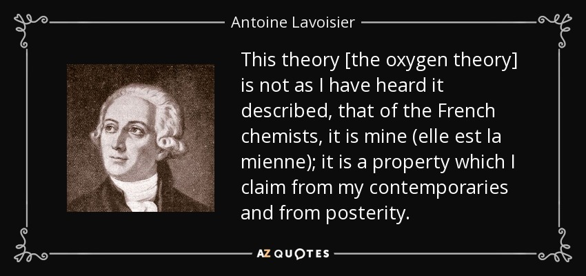 This theory [the oxygen theory] is not as I have heard it described, that of the French chemists, it is mine (elle est la mienne); it is a property which I claim from my contemporaries and from posterity. - Antoine Lavoisier